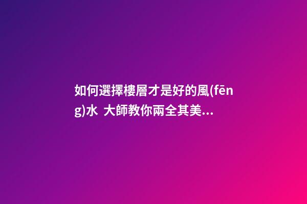 如何選擇樓層才是好的風(fēng)水  大師教你兩全其美地搞定家居辦公風(fēng)水